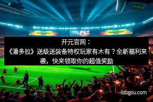 开元官网：《潘多拉》送级送装备特权玩家有木有？全新福利来袭，快来领取你的超值奖励！